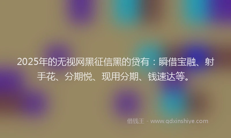 2025年的无视网黑征信黑的贷有：瞬借宝融、射手花、分期悦、现用分期、钱速达等。