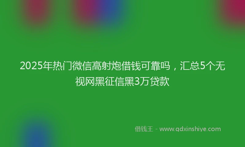 2025年热门微信高射炮借钱可靠吗，汇总5个无视网黑征信黑3万贷款