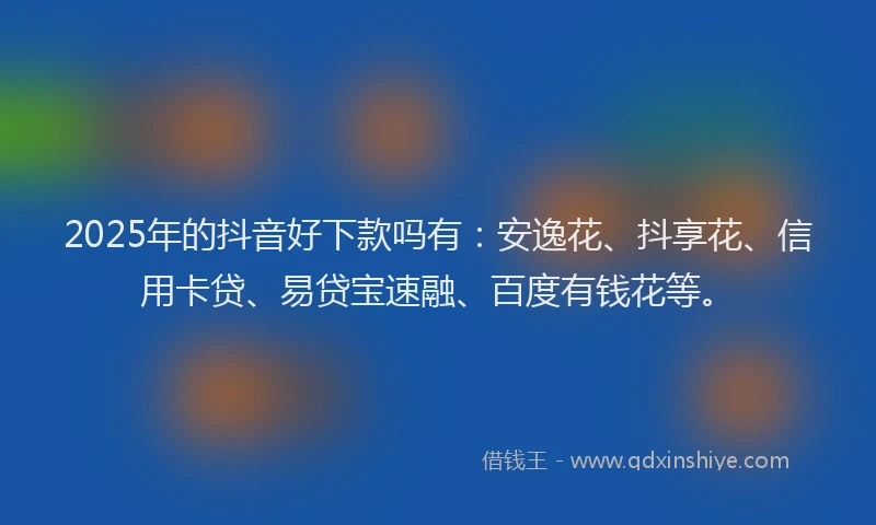 2025年的抖音好下款吗有：安逸花、抖享花、信用卡贷、易贷宝速融、百度有钱花等。