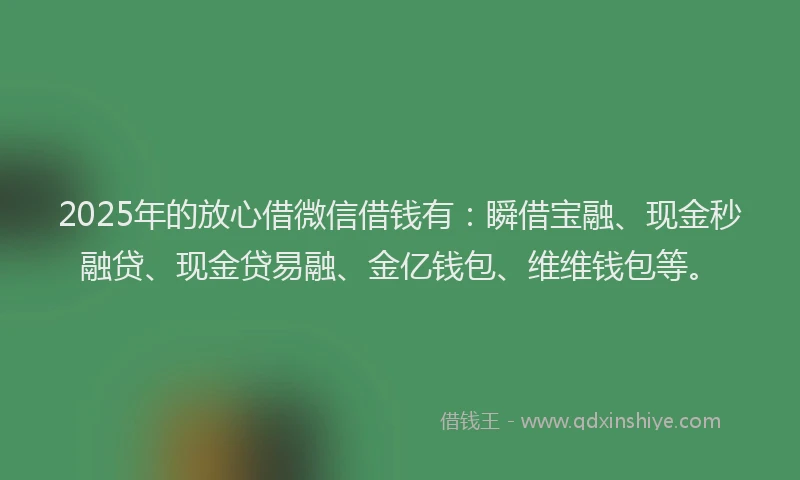 2025年的放心借微信借钱有：瞬借宝融、现金秒融贷、现金贷易融、金亿钱包、维维钱包等。