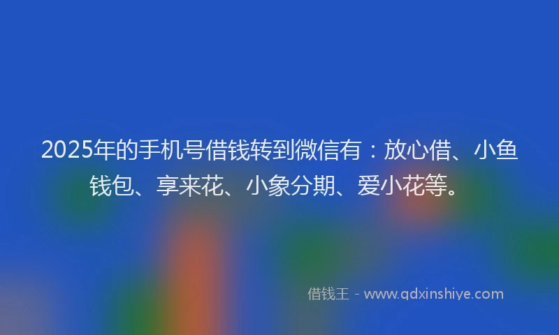 2025年的手机号借钱转到微信有：放心借、小鱼钱包、享来花、小象分期、爱小花等。