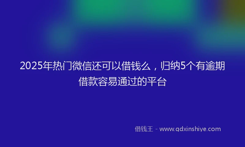 2025年热门微信还可以借钱么，归纳5个有逾期借款容易通过的平台