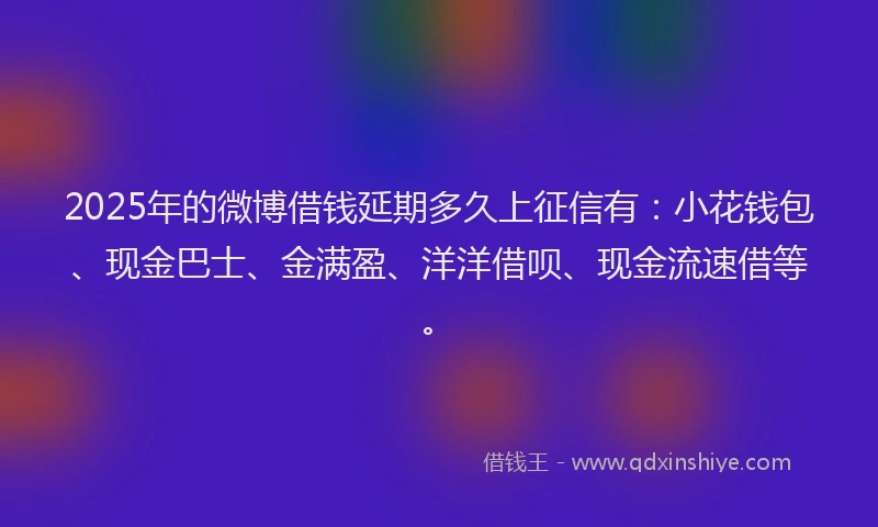 2025年的微博借钱延期多久上征信有：小花钱包、现金巴士、金满盈、洋洋借呗、现金流速借等。