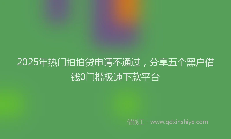 2025年热门拍拍贷申请不通过，分享五个黑户借钱0门槛极速下款平台
