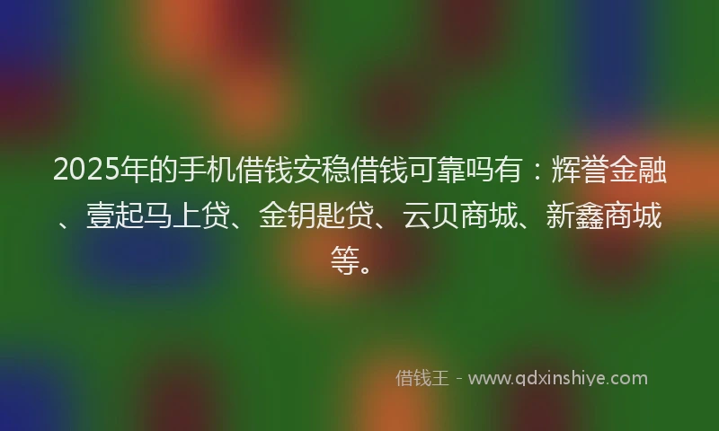 2025年的手机借钱安稳借钱可靠吗有：辉誉金融、壹起马上贷、金钥匙贷、云贝商城、新鑫商城等。