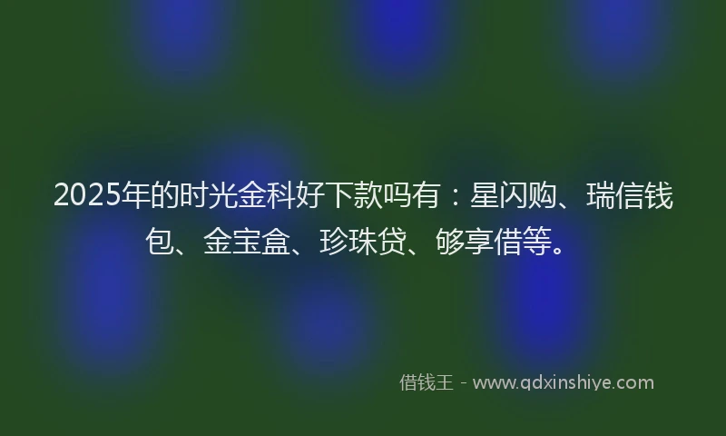 2025年的时光金科好下款吗有：星闪购、瑞信钱包、金宝盒、珍珠贷、够享借等。