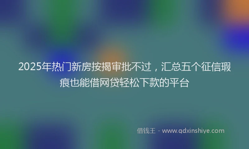 2025年热门新房按揭审批不过，汇总五个征信瑕疵也能借网贷轻松下款的平台