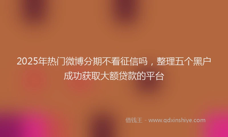 2025年热门微博分期不看征信吗，整理五个黑户成功获取大额贷款的平台