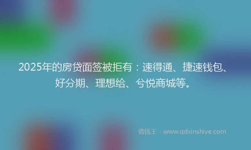 2025年的房贷面签被拒有：速得通、捷速钱包、好分期、理想给、兮悦商城等。