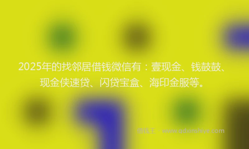 2025年的找邻居借钱微信有：壹现金、钱鼓鼓、现金侠速贷、闪贷宝盒、海印金服等。