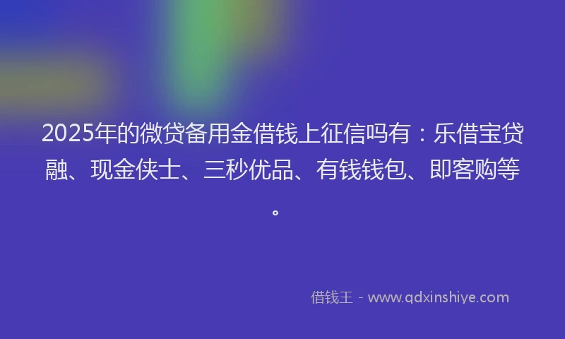 2025年的微贷备用金借钱上征信吗有：乐借宝贷融、现金侠士、三秒优品、有钱钱包、即客购等。
