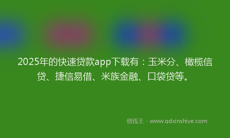 2025年的快速贷款app下载有：玉米分、橄榄信贷、捷信易借、米族金融、口袋贷等。