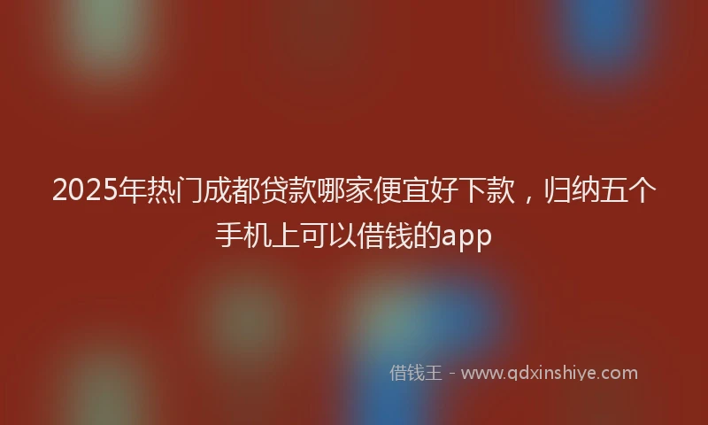 2025年热门成都贷款哪家便宜好下款，归纳五个手机上可以借钱的app