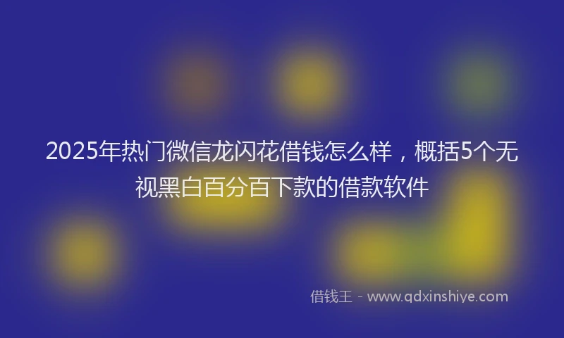 2025年热门微信龙闪花借钱怎么样，概括5个无视黑白百分百下款的借款软件