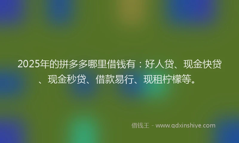 2025年的拼多多哪里借钱有：好人贷、现金快贷、现金秒贷、借款易行、现租柠檬等。