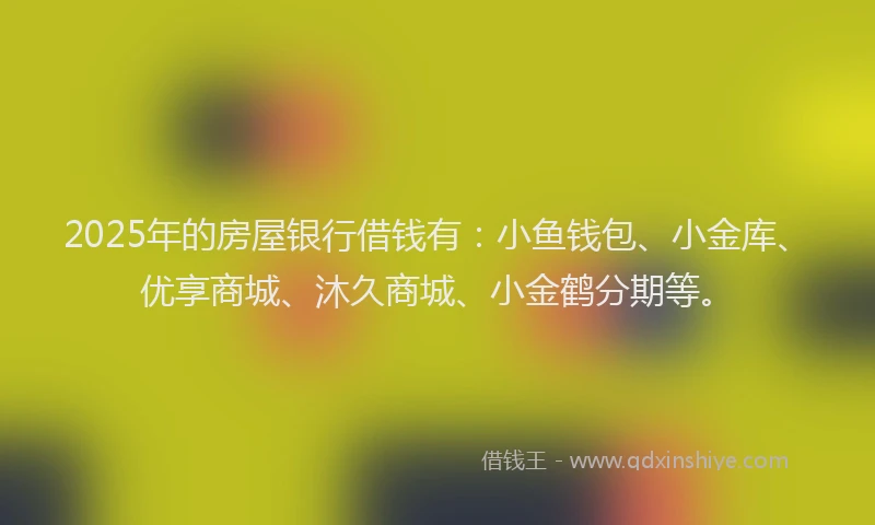 2025年的房屋银行借钱有：小鱼钱包、小金库、优享商城、沐久商城、小金鹤分期等。