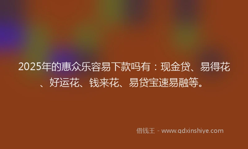 2025年的惠众乐容易下款吗有：现金贷、易得花、好运花、钱来花、易贷宝速易融等。