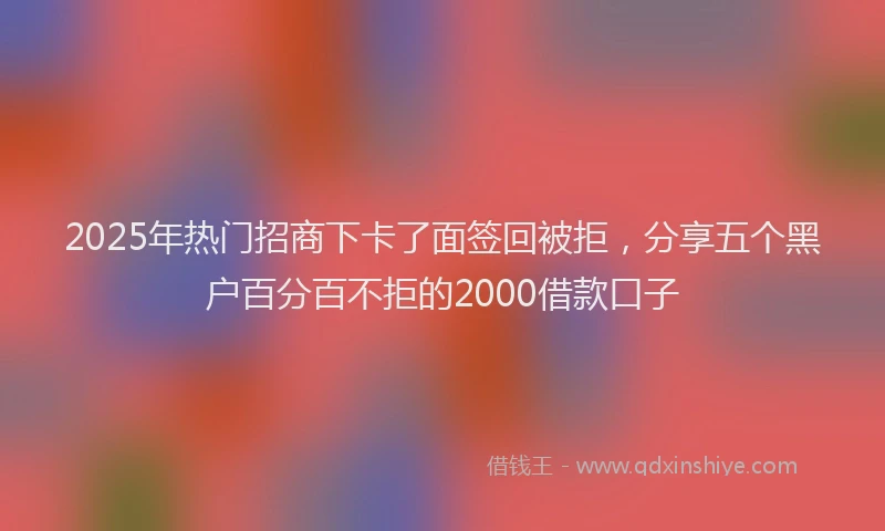 2025年热门招商下卡了面签回被拒，分享五个黑户百分百不拒的2000借款口子