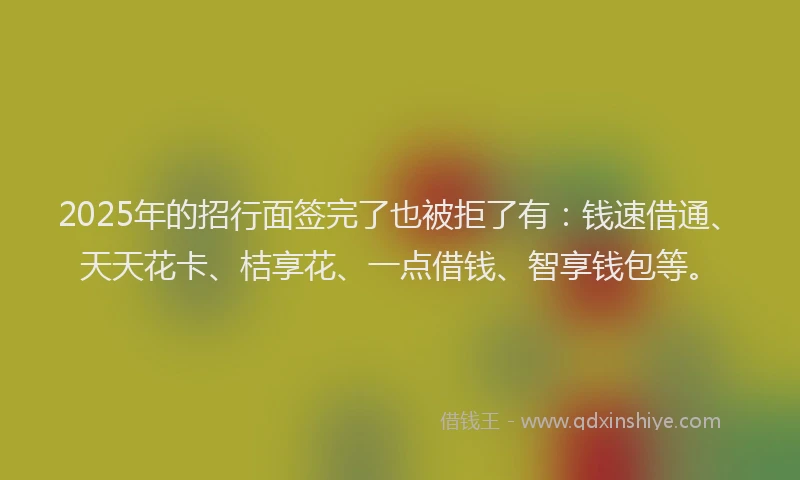 2025年的招行面签完了也被拒了有：钱速借通、天天花卡、桔享花、一点借钱、智享钱包等。