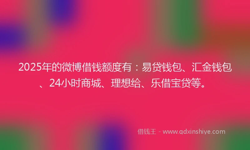 2025年的微博借钱额度有：易贷钱包、汇金钱包、24小时商城、理想给、乐借宝贷等。