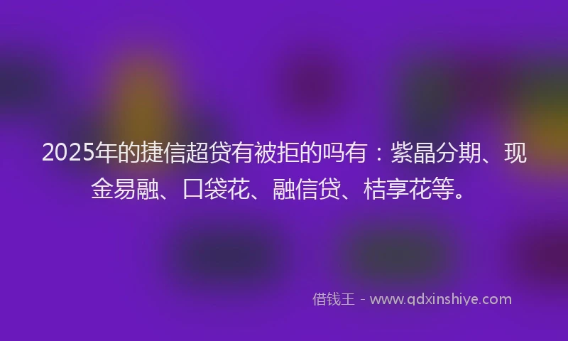 2025年的捷信超贷有被拒的吗有：紫晶分期、现金易融、口袋花、融信贷、桔享花等。