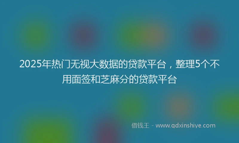 2025年热门无视大数据的贷款平台，整理5个不用面签和芝麻分的贷款平台