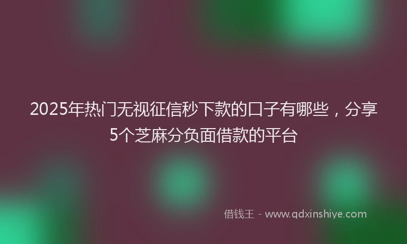 2025年热门无视征信秒下款的口子有哪些，分享5个芝麻分负面借款的平台