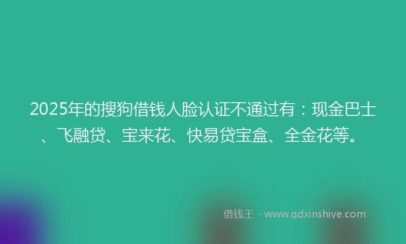 2025年的搜狗借钱人脸认证不通过有：现金巴士、飞融贷、宝来花、快易贷宝盒、全金花等。