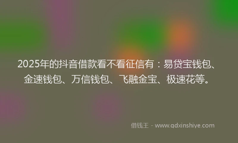 2025年的抖音借款看不看征信有：易贷宝钱包、金速钱包、万信钱包、飞融金宝、极速花等。
