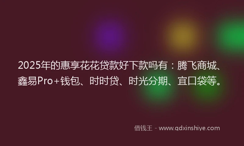 2025年的惠享花花贷款好下款吗有：腾飞商城、鑫易Pro+钱包、时时贷、时光分期、宜口袋等。