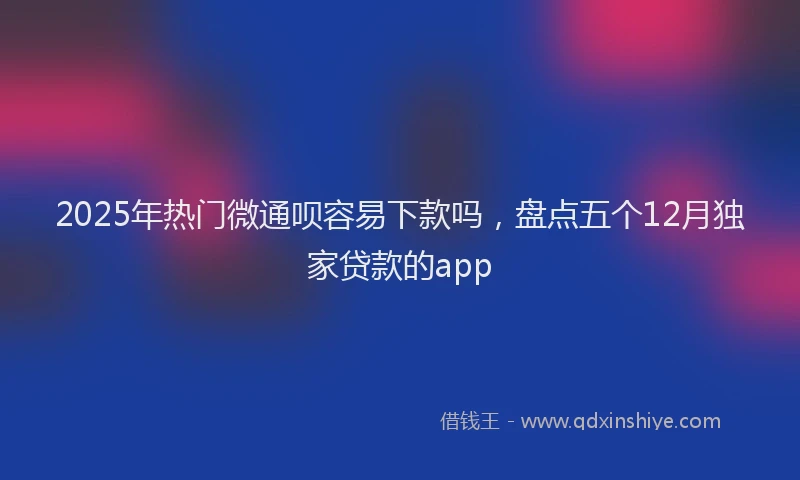 2025年热门微通呗容易下款吗，盘点五个12月独家贷款的app