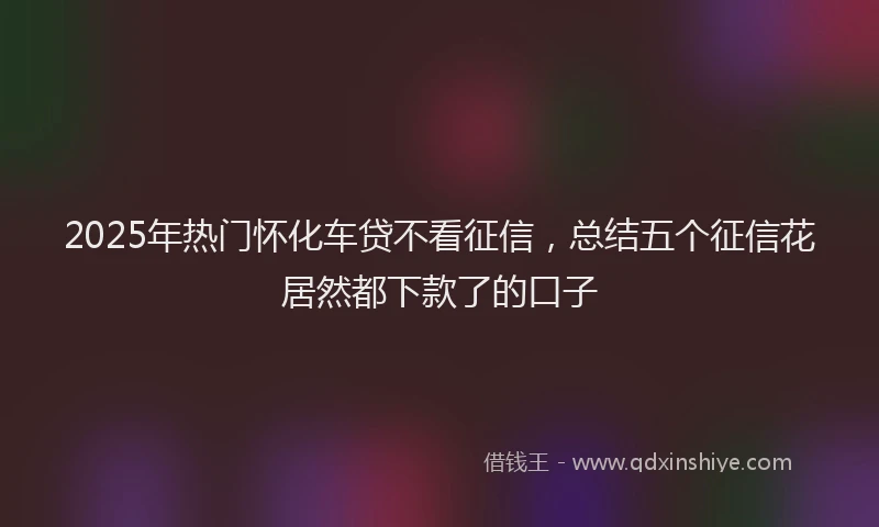 2025年热门怀化车贷不看征信，总结五个征信花居然都下款了的口子