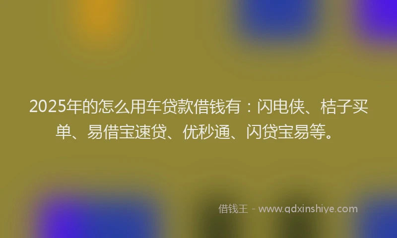 2025年的怎么用车贷款借钱有：闪电侠、桔子买单、易借宝速贷、优秒通、闪贷宝易等。