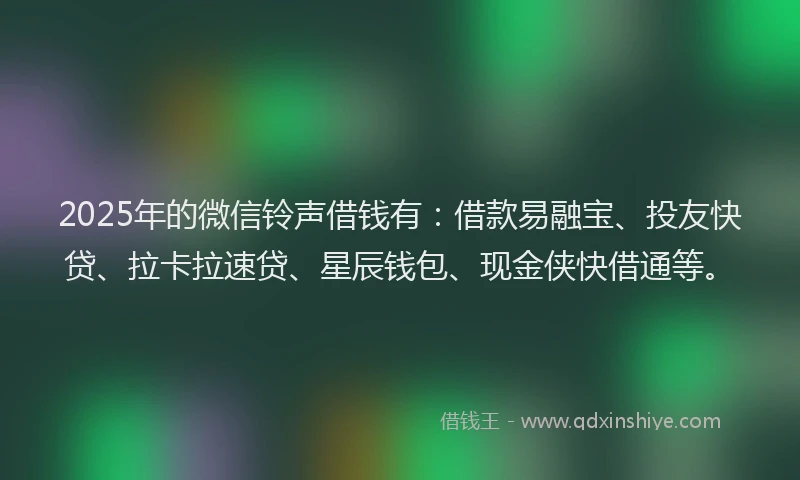 2025年的微信铃声借钱有：借款易融宝、投友快贷、拉卡拉速贷、星辰钱包、现金侠快借通等。
