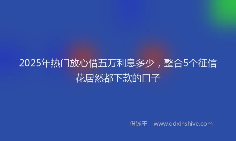 2025年热门放心借五万利息多少，整合5个征信花居然都下款的口子