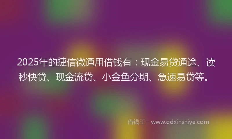 2025年的捷信微通用借钱有：现金易贷通途、读秒快贷、现金流贷、小金鱼分期、急速易贷等。
