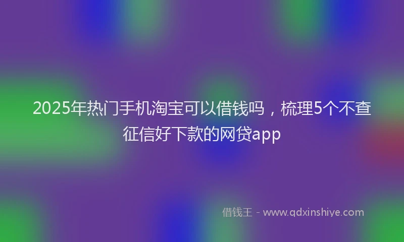 2025年热门手机淘宝可以借钱吗，梳理5个不查征信好下款的网贷app
