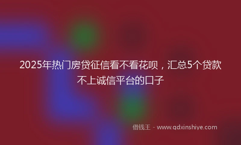 2025年热门房贷征信看不看花呗，汇总5个贷款不上诚信平台的口子