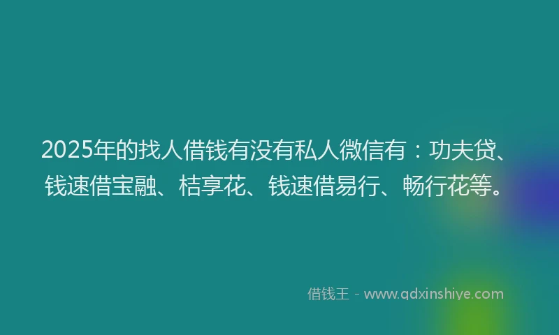 2025年的找人借钱有没有私人微信有：功夫贷、钱速借宝融、桔享花、钱速借易行、畅行花等。