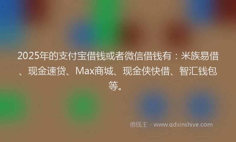 2025年的支付宝借钱或者微信借钱有：米族易借、现金速贷、Max商城、现金侠快借、智汇钱包等。