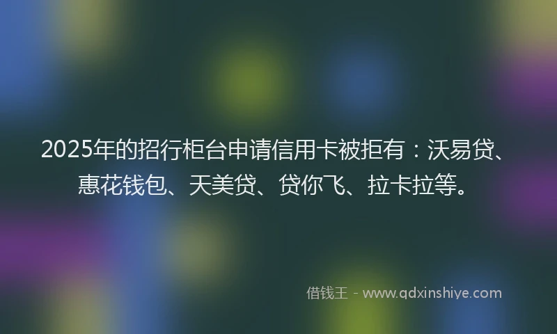 2025年的招行柜台申请信用卡被拒有：沃易贷、惠花钱包、天美贷、贷你飞、拉卡拉等。