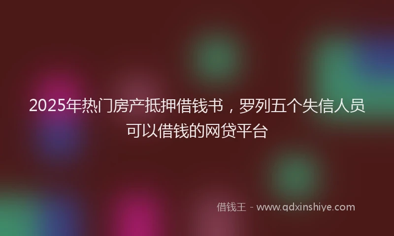 2025年热门房产抵押借钱书，罗列五个失信人员可以借钱的网贷平台