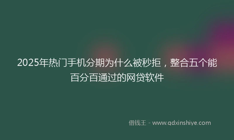 2025年热门手机分期为什么被秒拒，整合五个能百分百通过的网贷软件