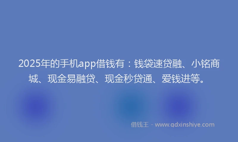 2025年的手机app借钱有：钱袋速贷融、小铭商城、现金易融贷、现金秒贷通、爱钱进等。