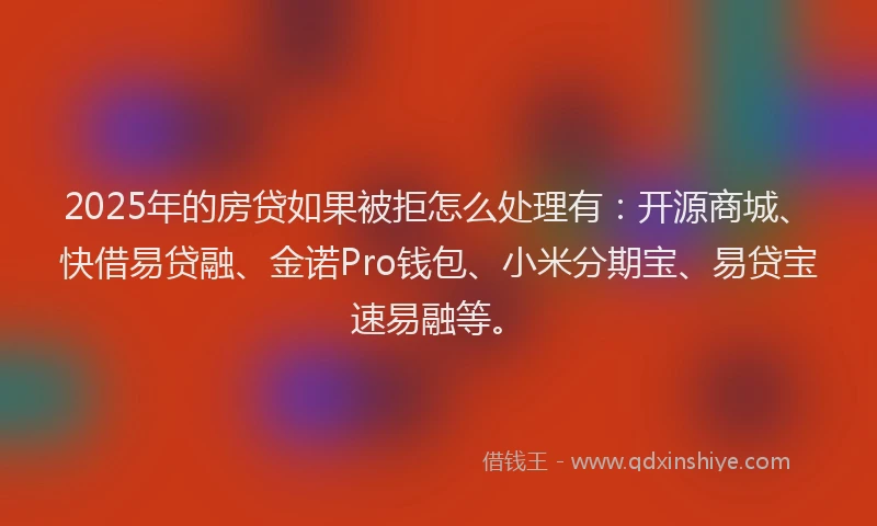 2025年的房贷如果被拒怎么处理有：开源商城、快借易贷融、金诺Pro钱包、小米分期宝、易贷宝速易融等。