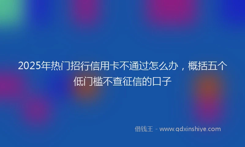 2025年热门招行信用卡不通过怎么办，概括五个低门槛不查征信的口子