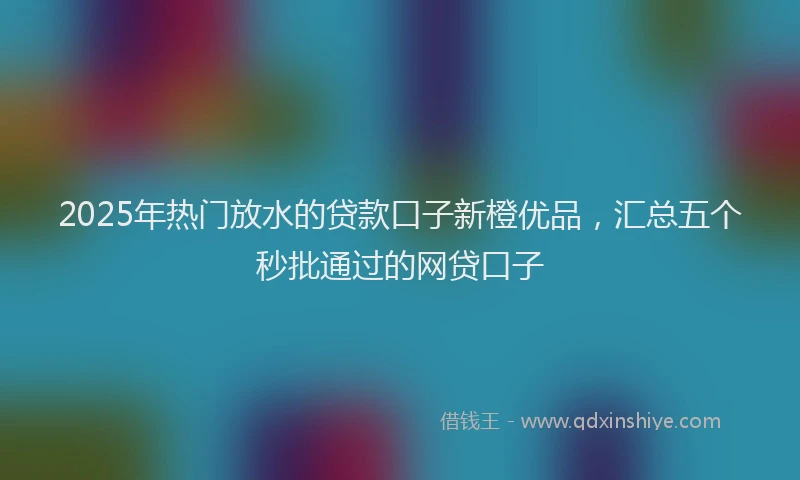 2025年热门放水的贷款口子新橙优品，汇总五个秒批通过的网贷口子