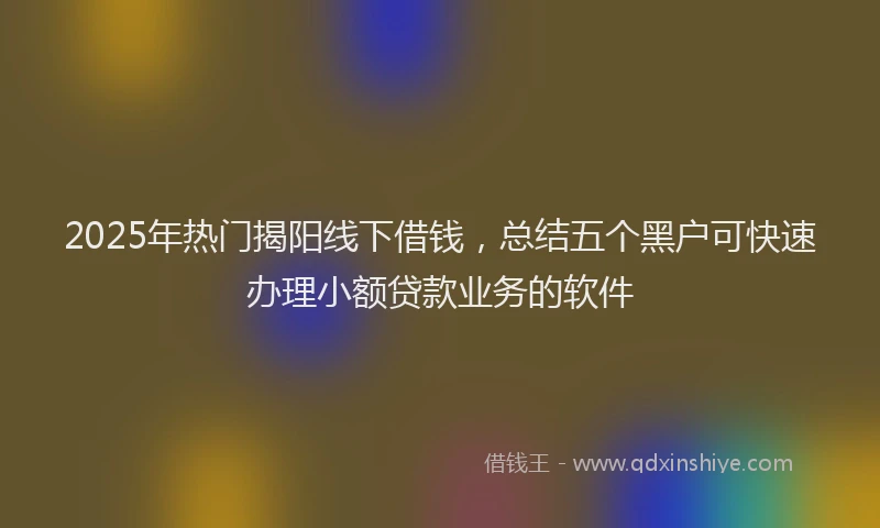 2025年热门揭阳线下借钱，总结五个黑户可快速办理小额贷款业务的软件