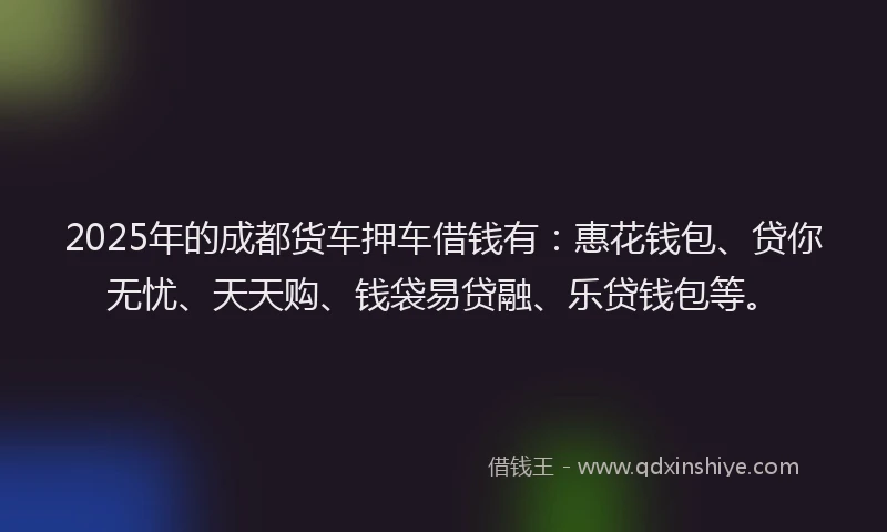 2025年的成都货车押车借钱有：惠花钱包、贷你无忧、天天购、钱袋易贷融、乐贷钱包等。
