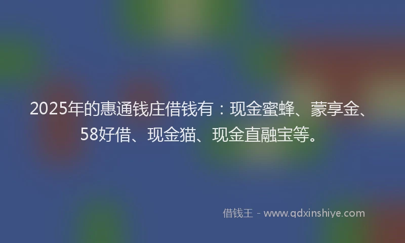 2025年的惠通钱庄借钱有：现金蜜蜂、蒙享金、58好借、现金猫、现金直融宝等。